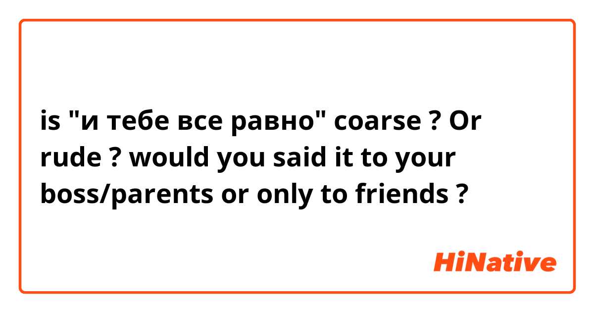 is "и тебе все равно"  coarse ? Or rude ? would you said it to your boss/parents or only to friends ?