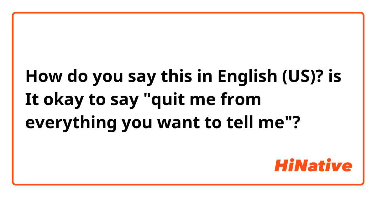 How do you say this in English (US)? is It okay to say "quit me from everything you want to tell me"?