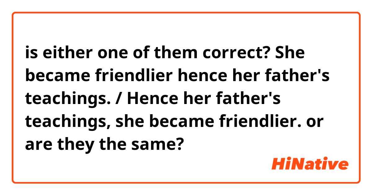 is either one of them correct?
She became friendlier hence her father's teachings. / Hence her father's teachings, she became friendlier.
or are they the same?