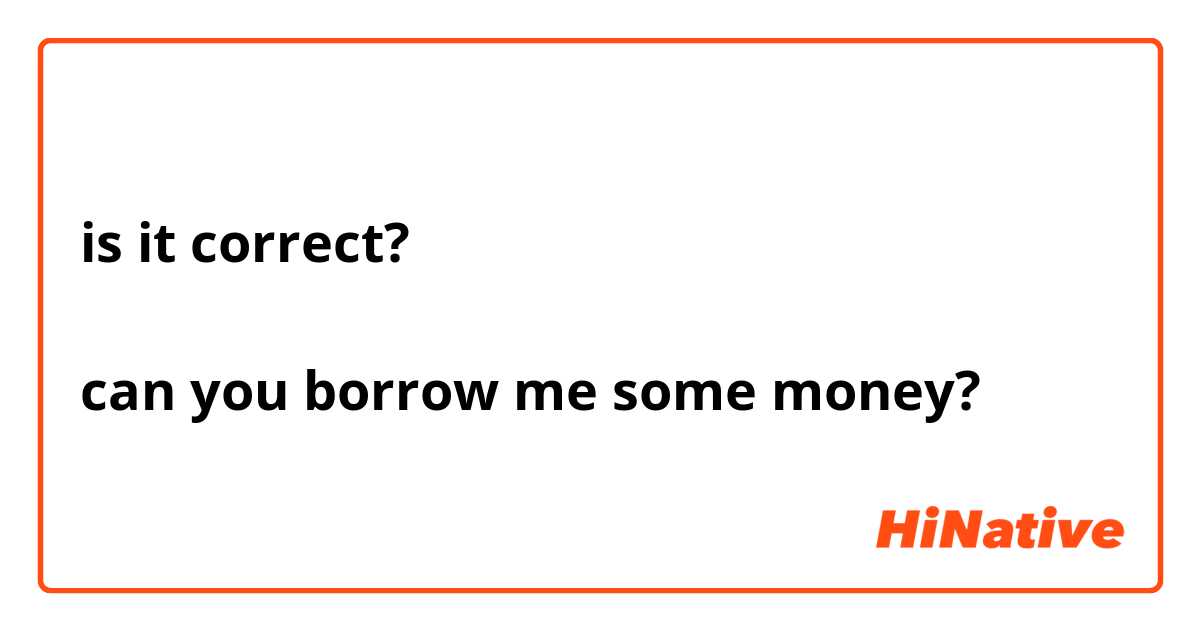 is it correct?

can you borrow me some money?