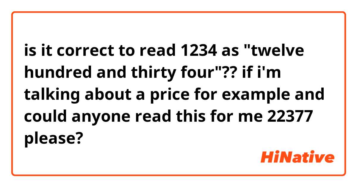  is it correct to read 1234 as "twelve hundred and thirty four"?? 
if i'm talking about a price for example 

and could anyone read this for me 22377 please? 