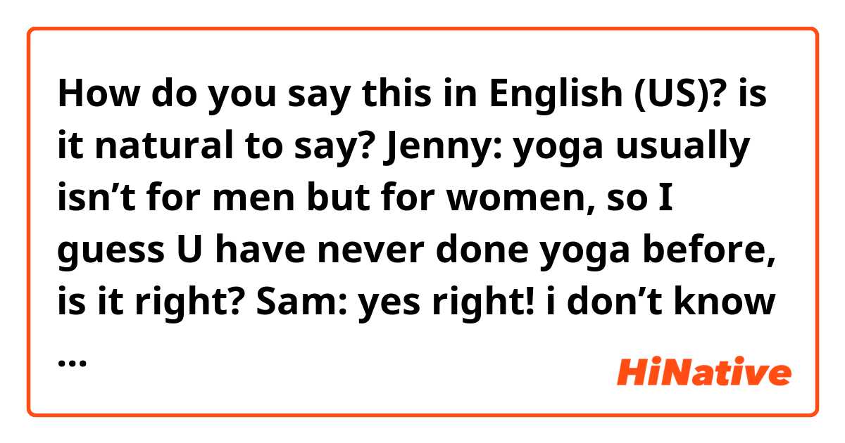 How do you say this in English (US)? is it natural to say?

Jenny: yoga usually isn’t for men but for women, so I guess U have never done yoga before, is it right?

Sam: yes right! i don’t know anything about yoga. I usually do weight training with my personal trainer.  