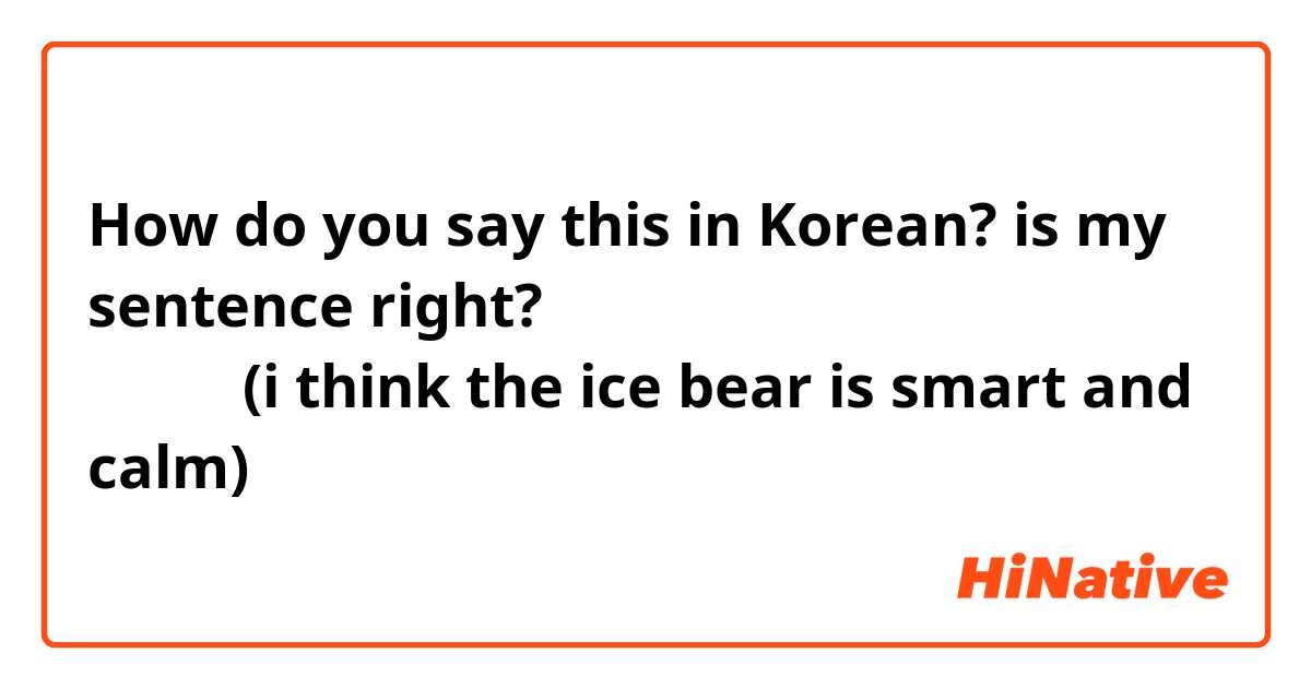 How do you say this in Korean? is my sentence right? 아이스베어은 너무 고요한고 똑똑 것같아요 (i think the ice bear is smart and calm)