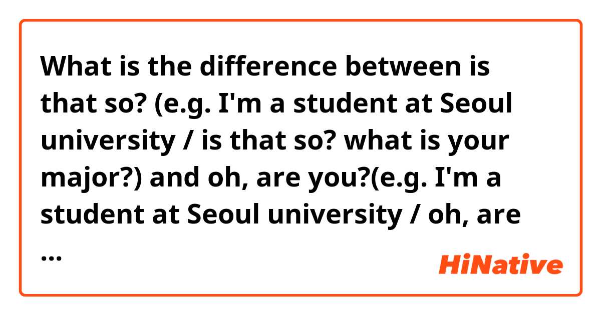 What is the difference between is that so? (e.g. I'm a student at Seoul university / is that so? what is your major?) and oh, are you?(e.g. I'm a student at Seoul university / oh, are you? what is your major?) ?