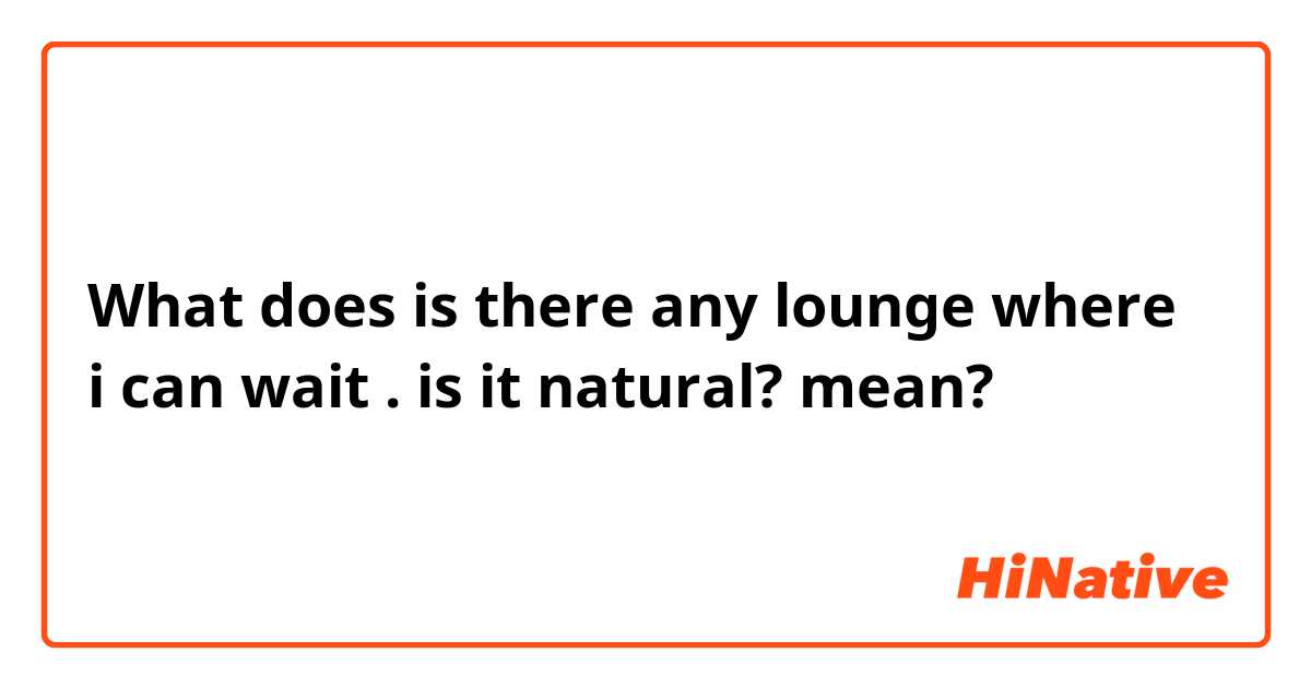 What does is there any  lounge where  i can wait . is it natural? mean?