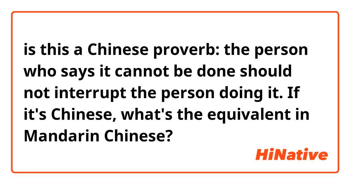 is this a Chinese proverb: the person who says it cannot be done should not interrupt the person doing it. If it's Chinese, what's the equivalent in Mandarin Chinese?