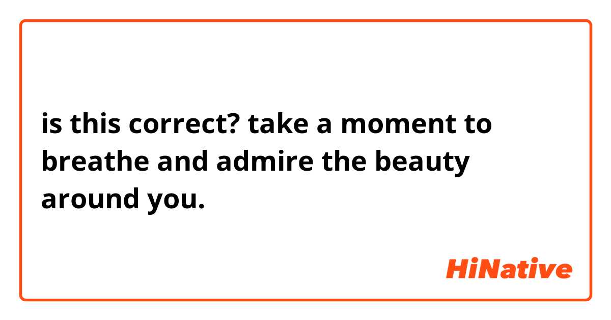 is this correct?
take a moment to breathe and admire the beauty around you.