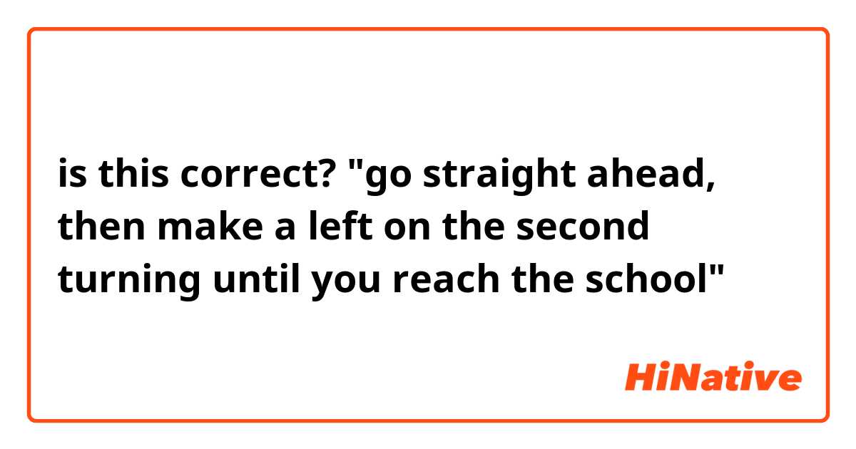 is this correct?

"go straight ahead, then make a left on the second turning until you reach the school"