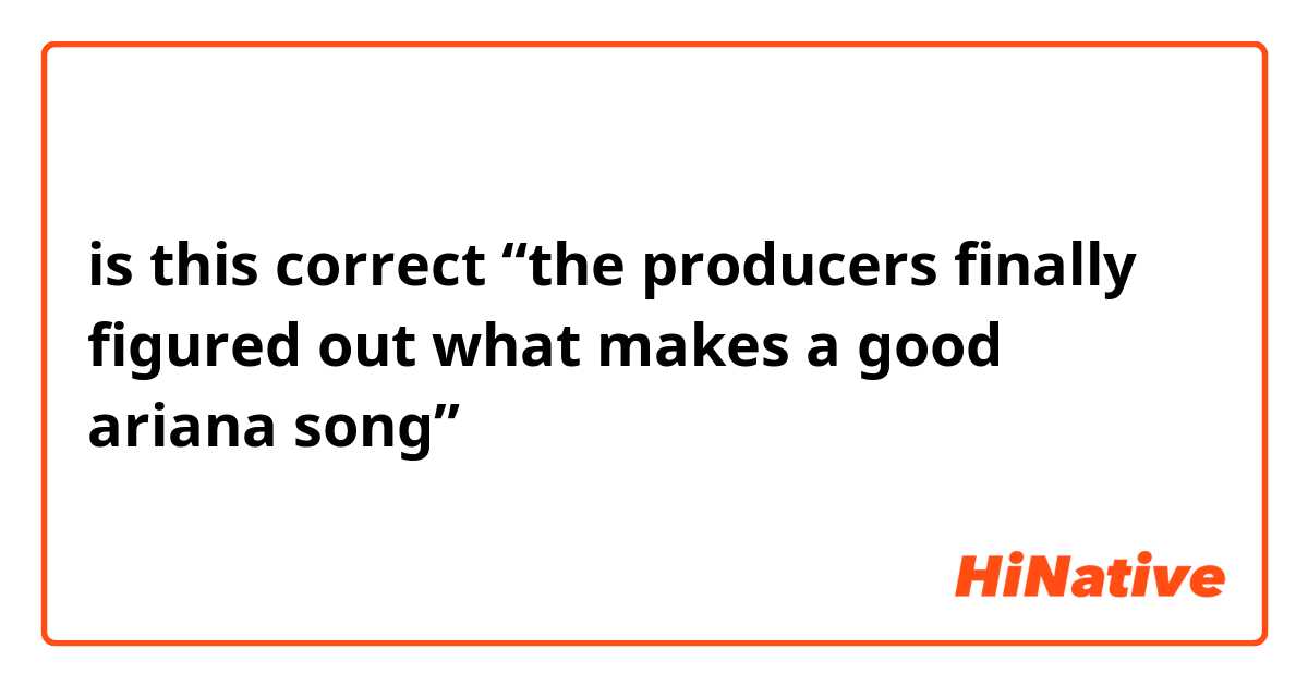 is this correct “the producers finally figured out what makes a good ariana song”