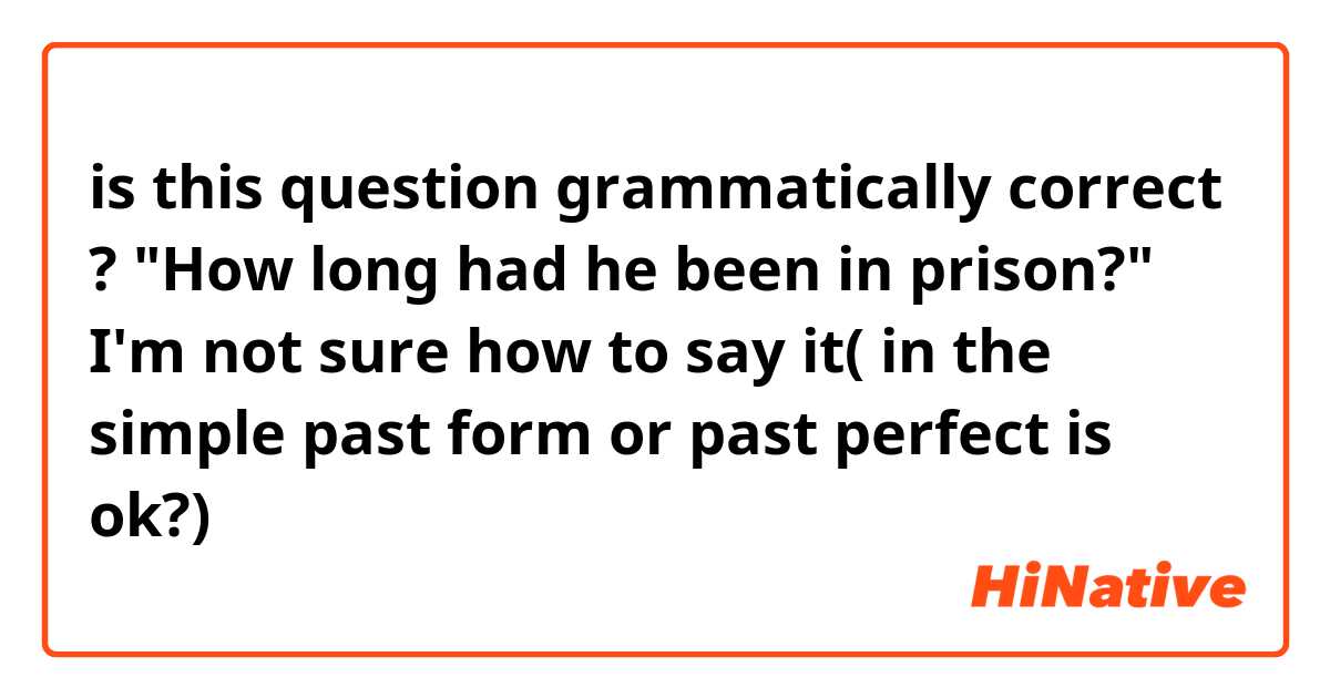 is this question grammatically correct ?

"How long had he been in prison?"

I'm not sure how to say it( in the simple past form or past perfect is ok?)