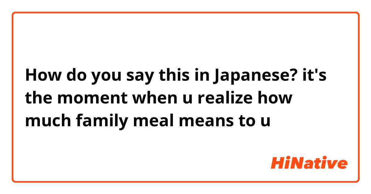 How do you say this in Japanese? it's the moment when u realize how much family meal means to u