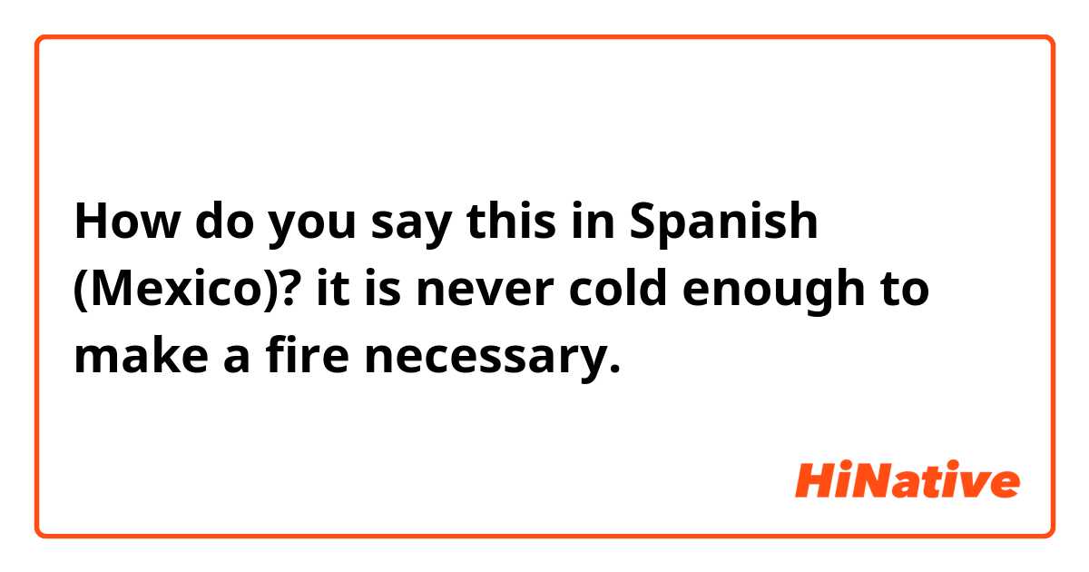 How do you say this in Spanish (Mexico)? it is never cold enough to make a fire necessary.