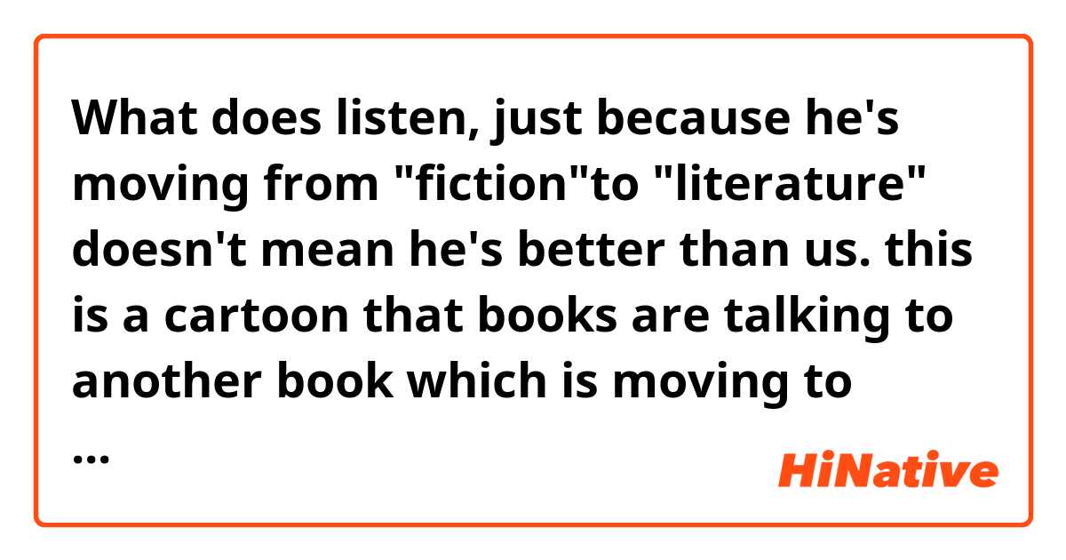 What does listen, just because he's moving from "fiction"to "literature" doesn't mean he's better than us. 

this is a cartoon that books are talking to another book which is moving to literature section what is this satirizing?? mean?