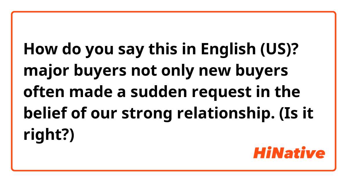 How do you say this in English (US)? major buyers not only new buyers often made a sudden request in the belief of our strong relationship. (Is it right?)