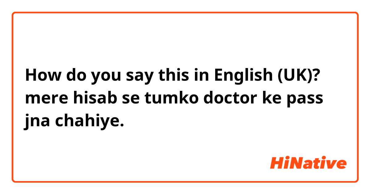 How do you say this in English (UK)? mere hisab se tumko doctor ke pass jna chahiye. 