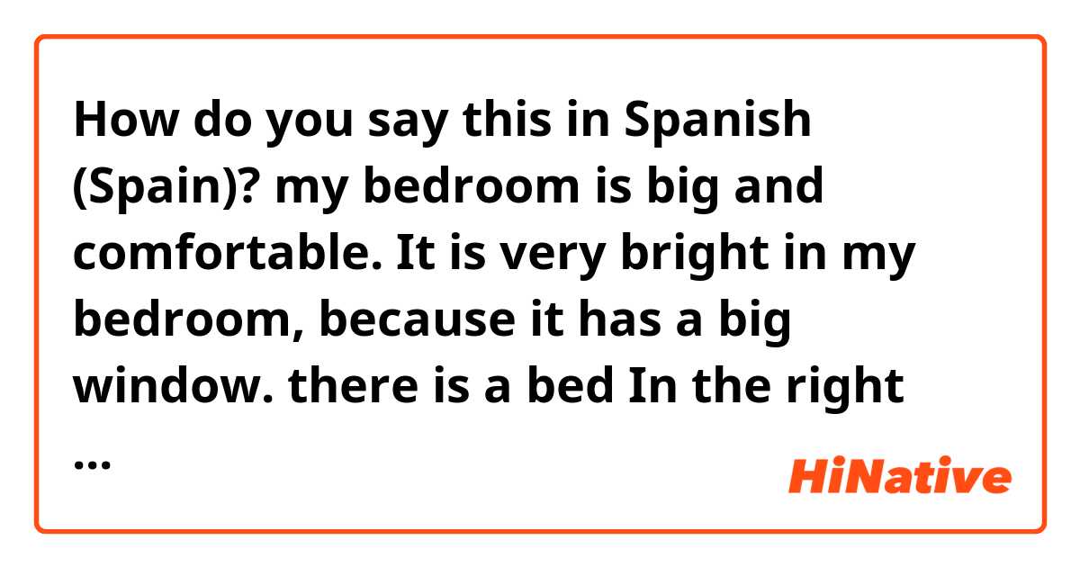 How do you say this in Spanish (Spain)? my bedroom is big and comfortable. It is very bright in my bedroom, because it has a big window. there is a bed In the right side of the door. 