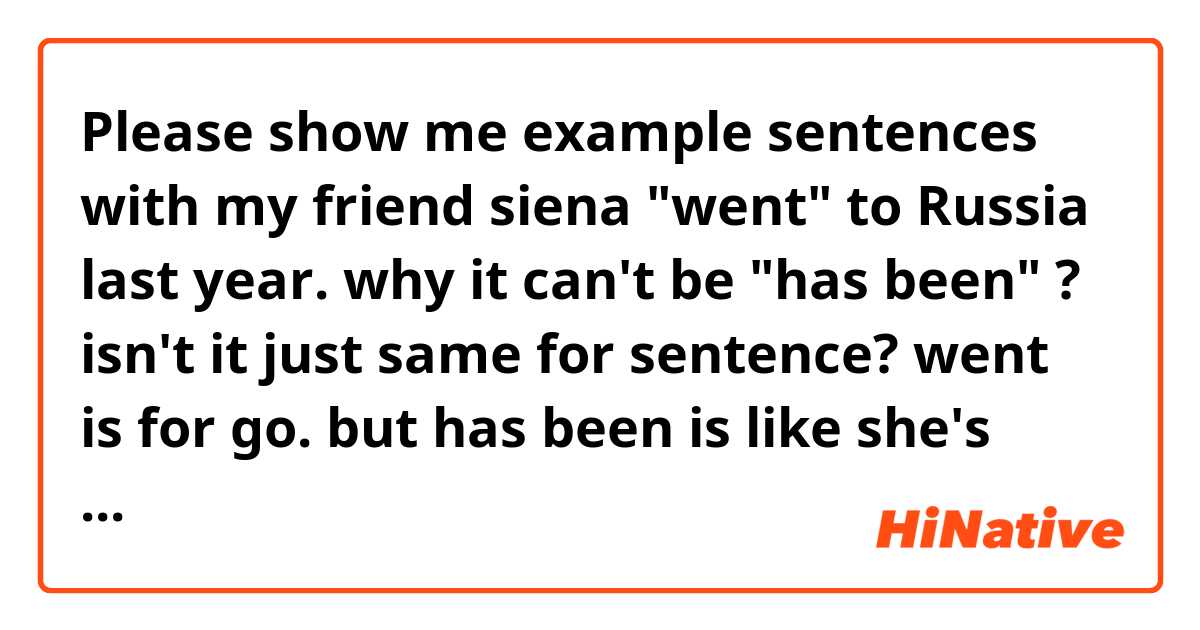 Please show me example sentences with 
my friend siena "went" to Russia last year.
why it can't be "has been" ?
isn't it just same for sentence?
went is for go. but has been is like she's already go. may someone please help me explain why.