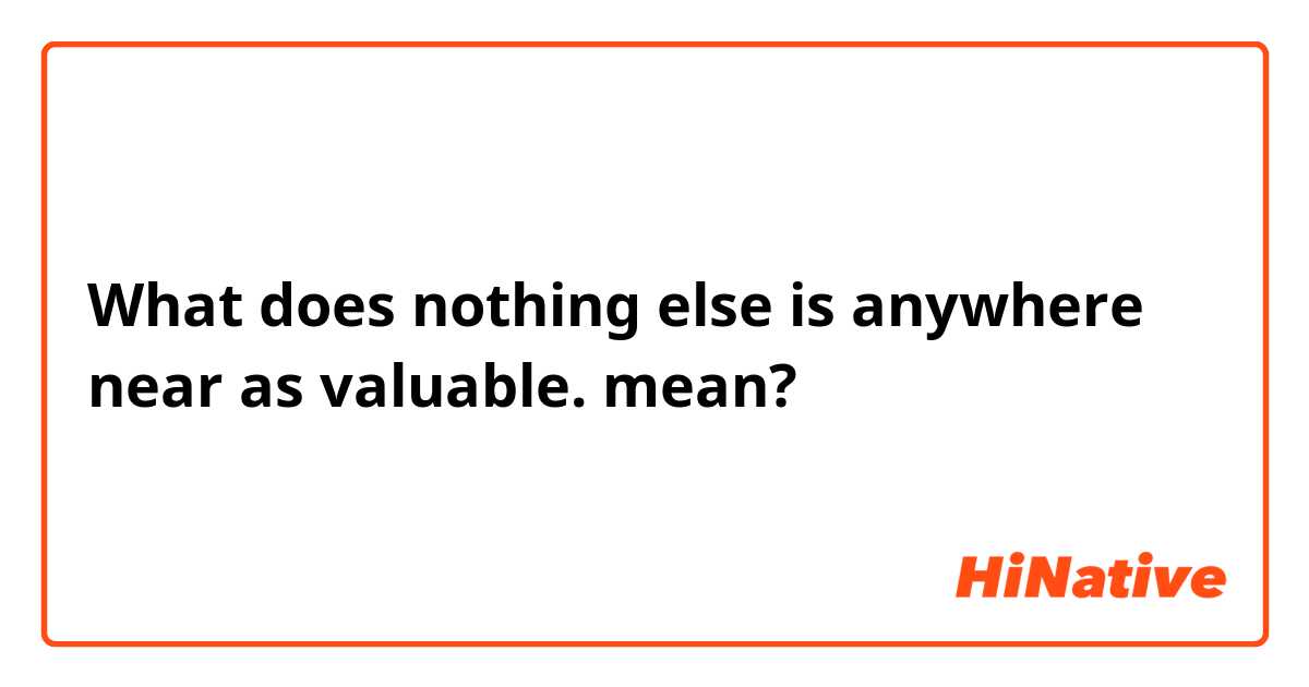 What does nothing else is anywhere near as valuable.​ mean?