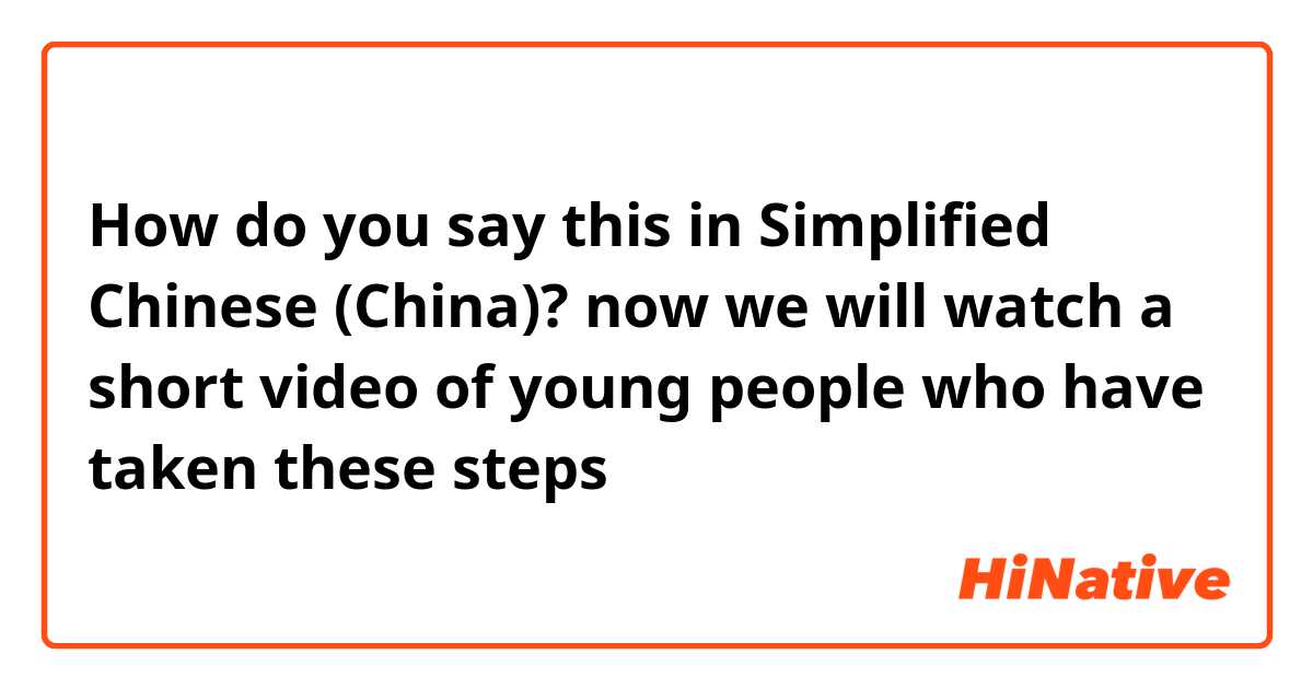 How do you say this in Simplified Chinese (China)? now we will watch a short video of young people who have taken these steps