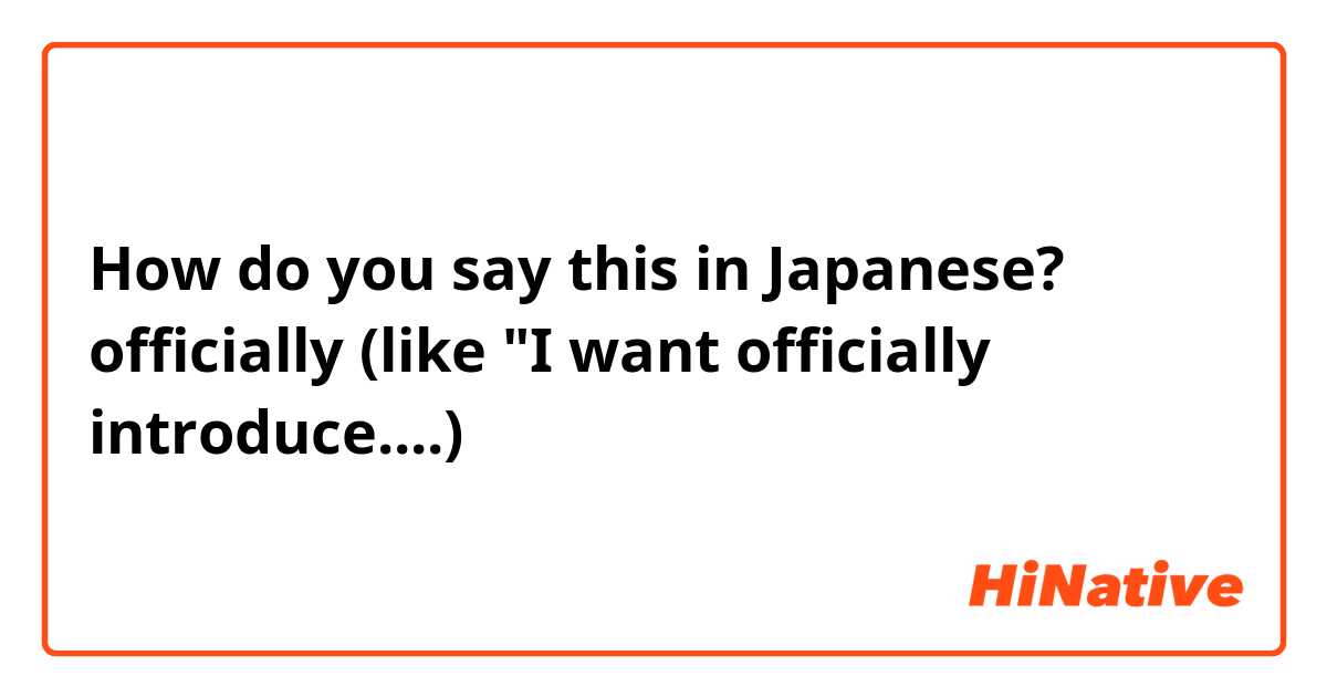How do you say this in Japanese? officially (like "I want officially introduce....)