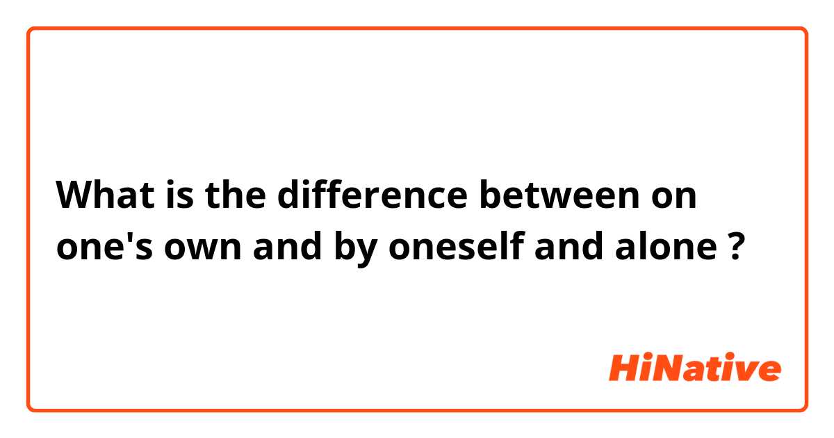 What is the difference between on one's own and by oneself and alone ?