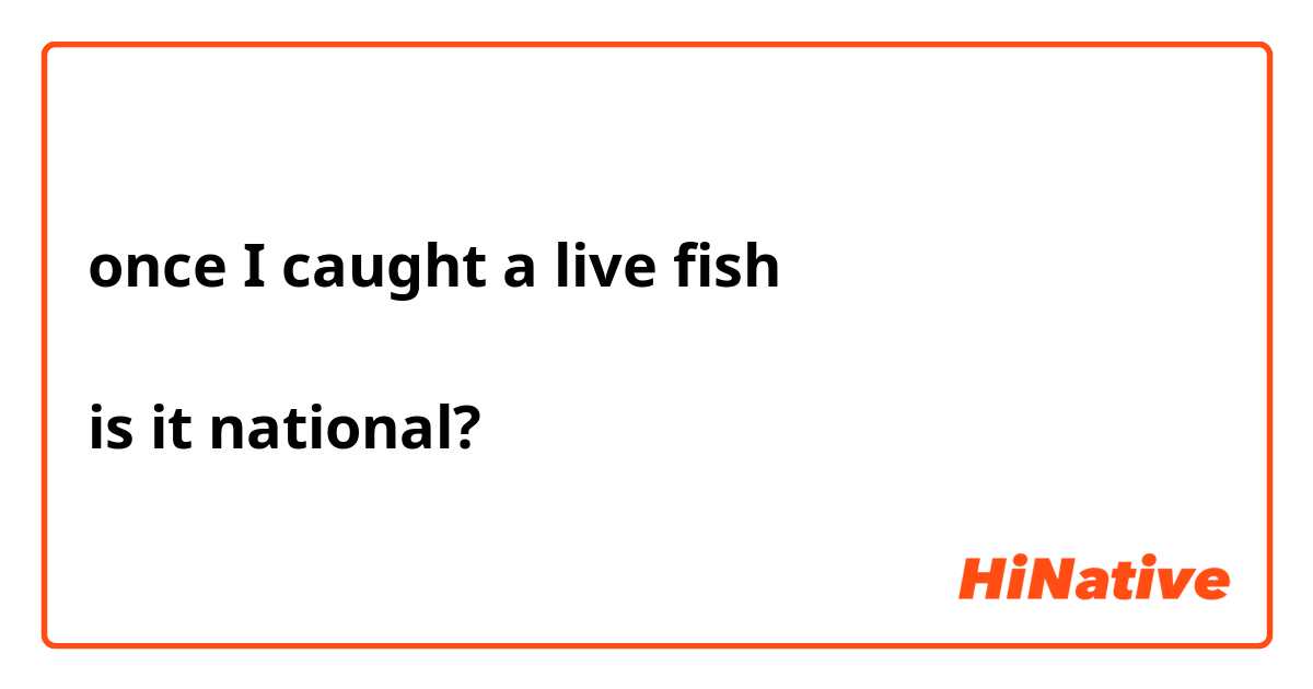 once I caught a live fish 

is it national?