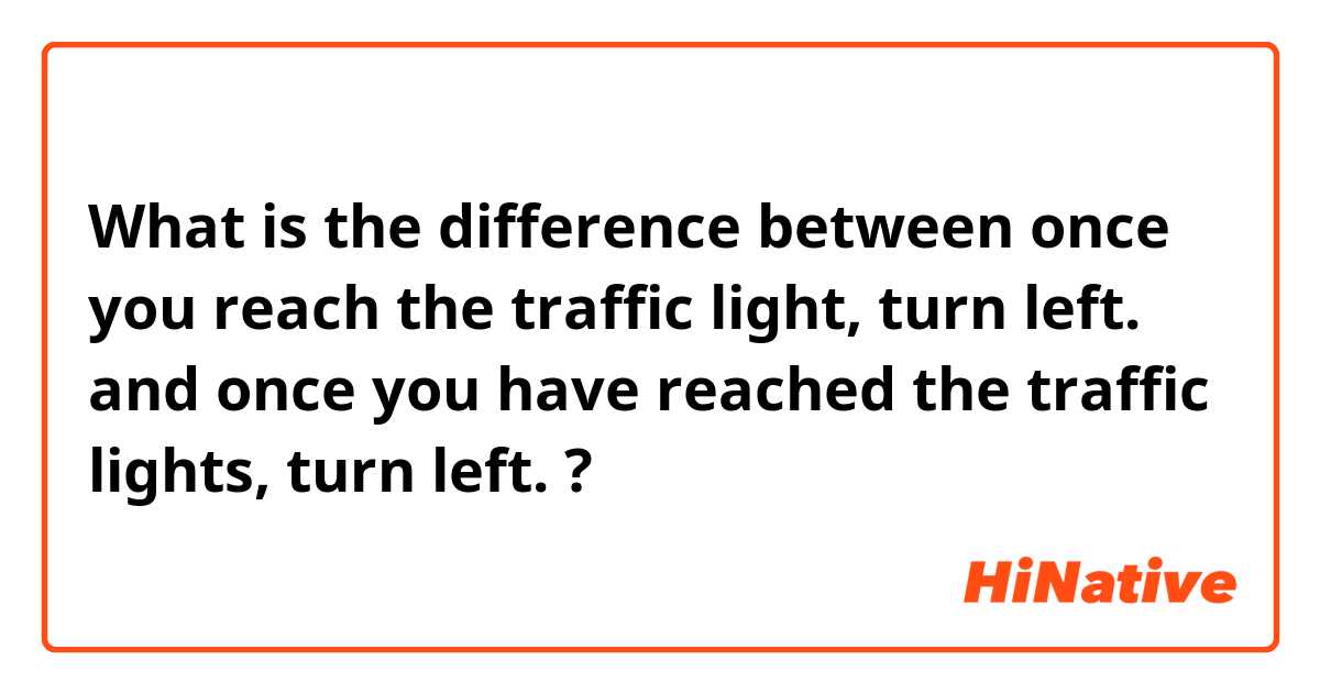 What is the difference between once you reach the traffic light, turn left. and once you have reached the traffic lights, turn left. ?