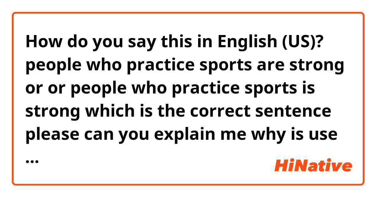 How do you say this in English (US)? people who practice sports are strong 
or 
or people who practice sports is strong 
which is the correct sentence 
please can you  explain me 
why is use 
people who practice sports are strong??