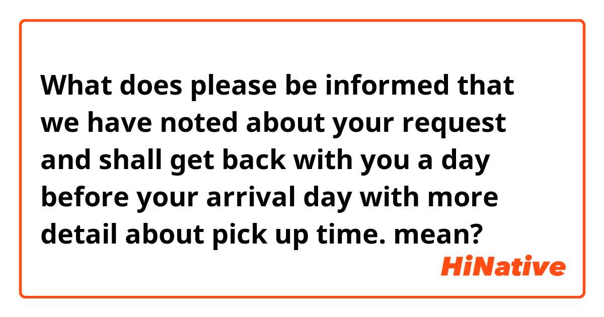 What does please be informed that we have noted about your request and shall get back with you a day before your arrival day with more detail about pick up time.  mean?
