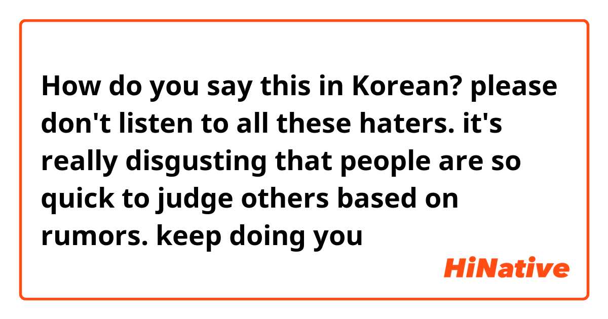 How do you say this in Korean? please don't listen to all these haters. it's really disgusting that people are so quick to judge others based on rumors. keep doing you