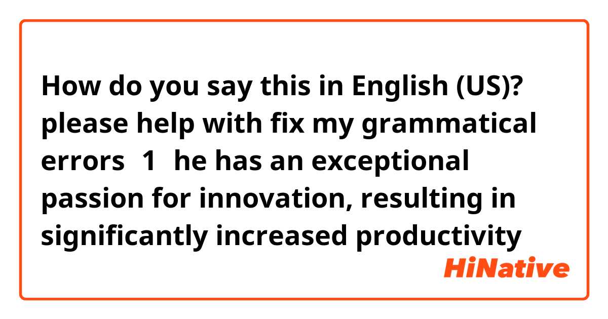 How do you say this in English (US)? please help with fix my grammatical errors：1，he has an exceptional passion for innovation, resulting in significantly increased productivity 