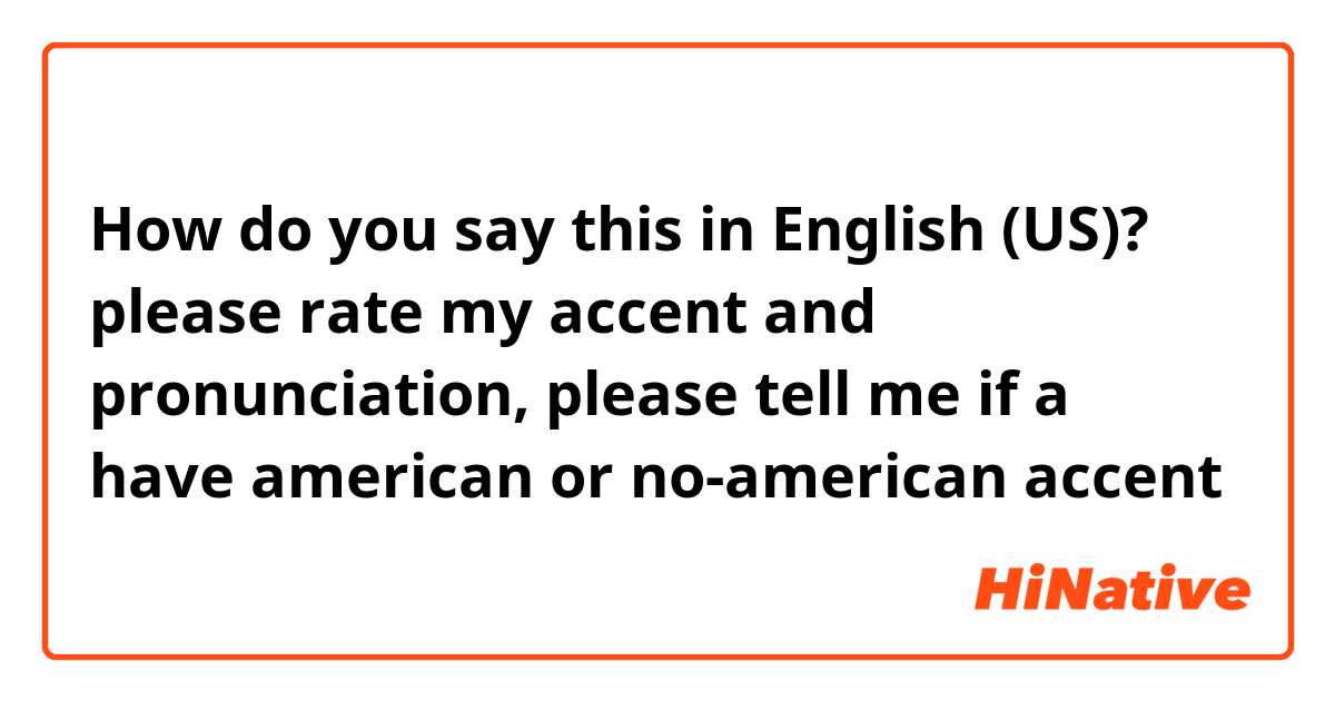 How do you say this in English (US)? please rate my accent and pronunciation, please tell me if a have american or no-american accent