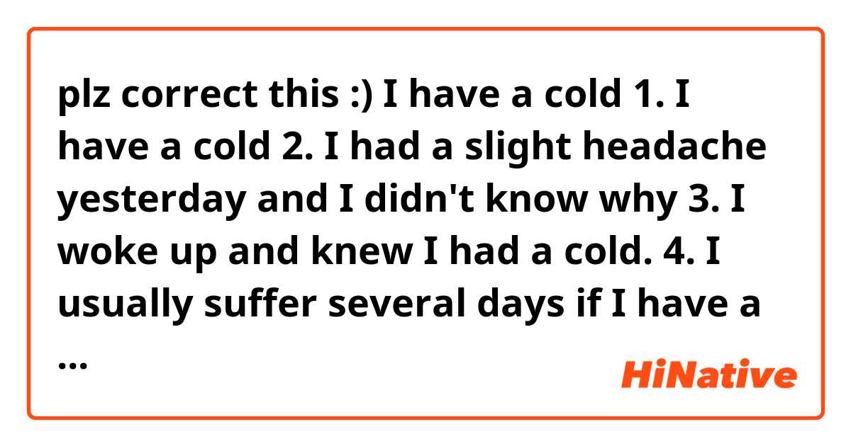 plz correct this :)

I have a cold


1. I have a cold

2. I had a slight headache yesterday and I didn't know why

3. I woke up and knew I had a cold.

4. I usually suffer several days if I have a cold

5. The problem is that I keep coughing for a long time even if I get better.

6. This time I bought medicine to fix this

7. The medicine helps to stop coughing by draining phlegm.

