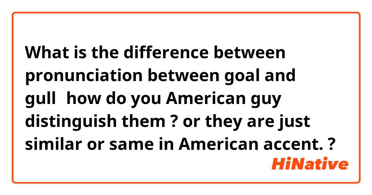 What is the difference between pronunciation between goal and gull，how do you American guy distinguish them ? or they are just similar or same in American accent.  ?