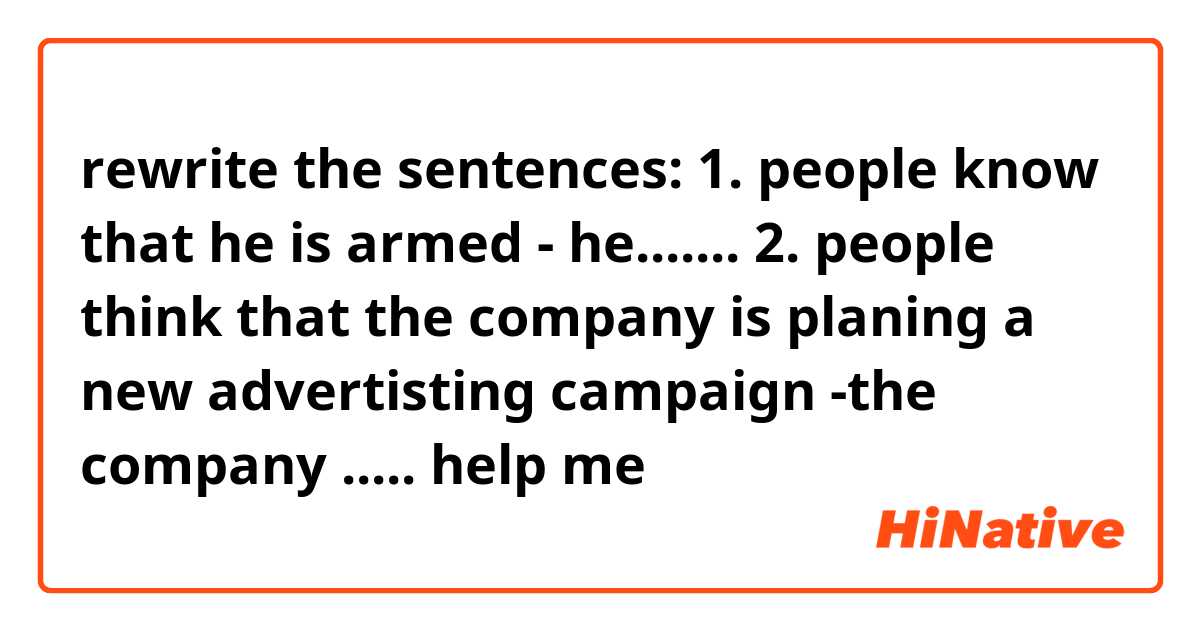 rewrite the sentences:
1. people know that he is armed
- he.......
2. people think that the company is planing a new advertisting campaign
-the company .....

help me