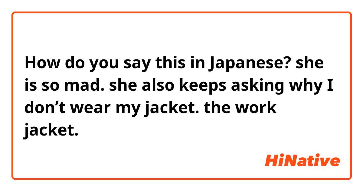 How do you say this in Japanese? she is so mad. she also keeps asking why I don’t wear my jacket. the work jacket. 