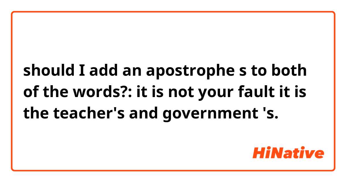 should I add an apostrophe s to both of the words?:


it is not your fault it is the teacher's and government 's.

