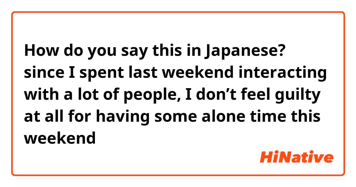 How do you say this in Japanese? since I spent last weekend interacting with a lot of people, I don’t feel guilty at all for having some alone time this weekend 