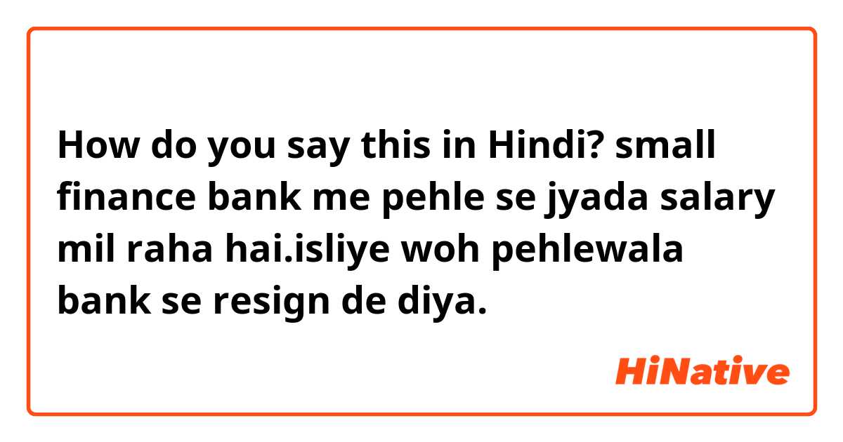 How do you say this in Hindi? small finance bank me pehle se jyada salary mil raha hai.isliye woh pehlewala bank se resign de diya.