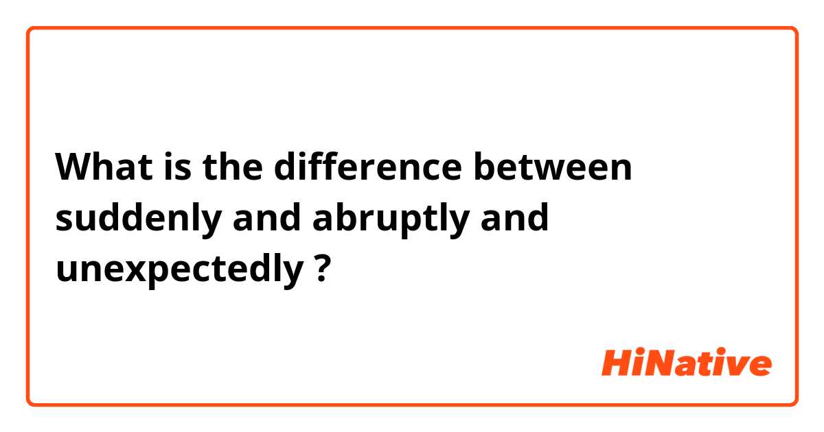 What is the difference between suddenly and abruptly and unexpectedly ?