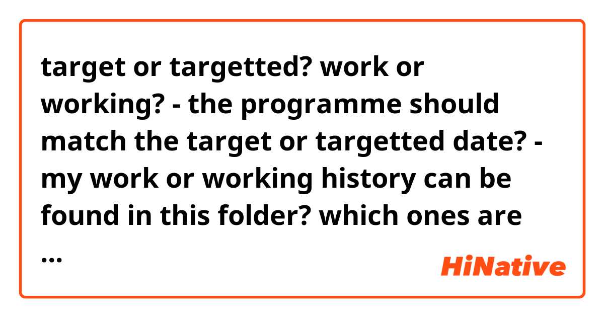 target or targetted? work or working?

- the programme should match the target or targetted date?

- my work or working history can be found in this folder?

which ones are correct? many thanks for the help in advance!