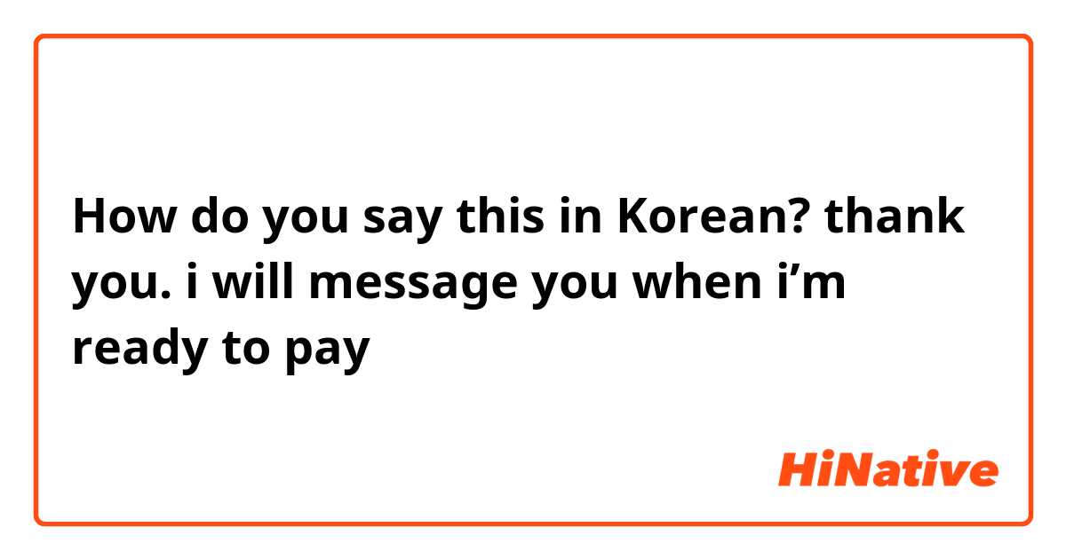 How do you say this in Korean? thank you. i will message you when i’m ready to pay