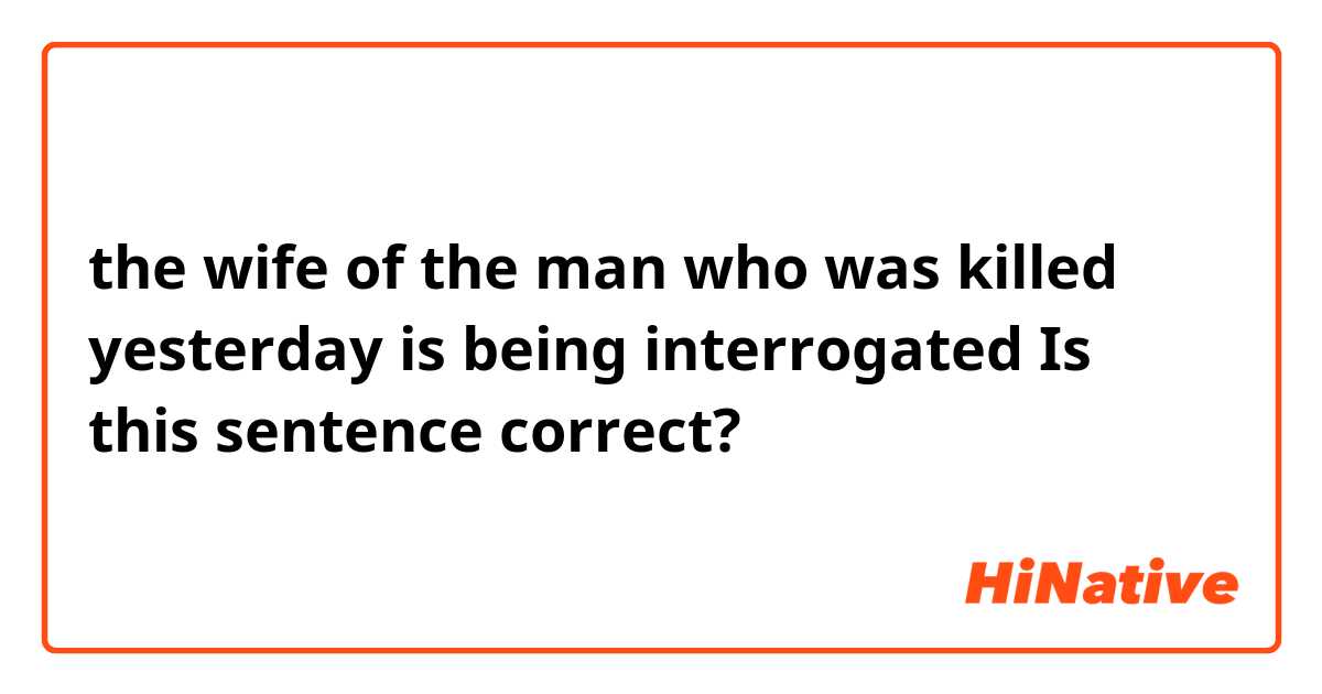 the wife of the man who was killed yesterday is being interrogated 

Is this sentence correct?