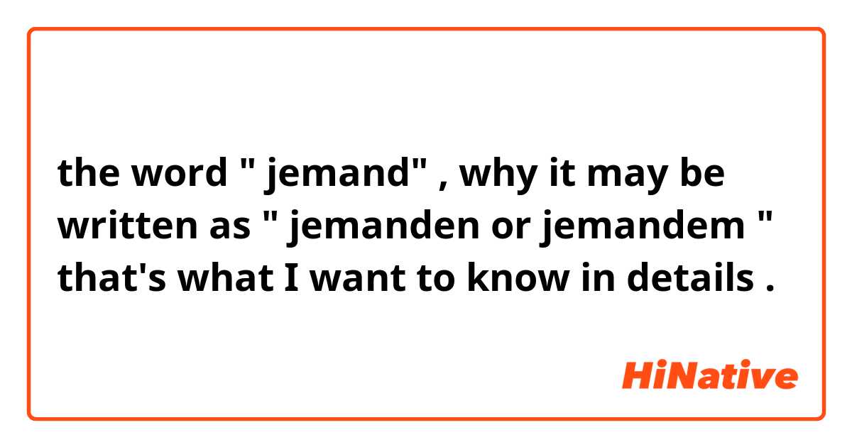 the word " jemand" , why it may be written as " jemanden or jemandem " that's what I want to know in details .