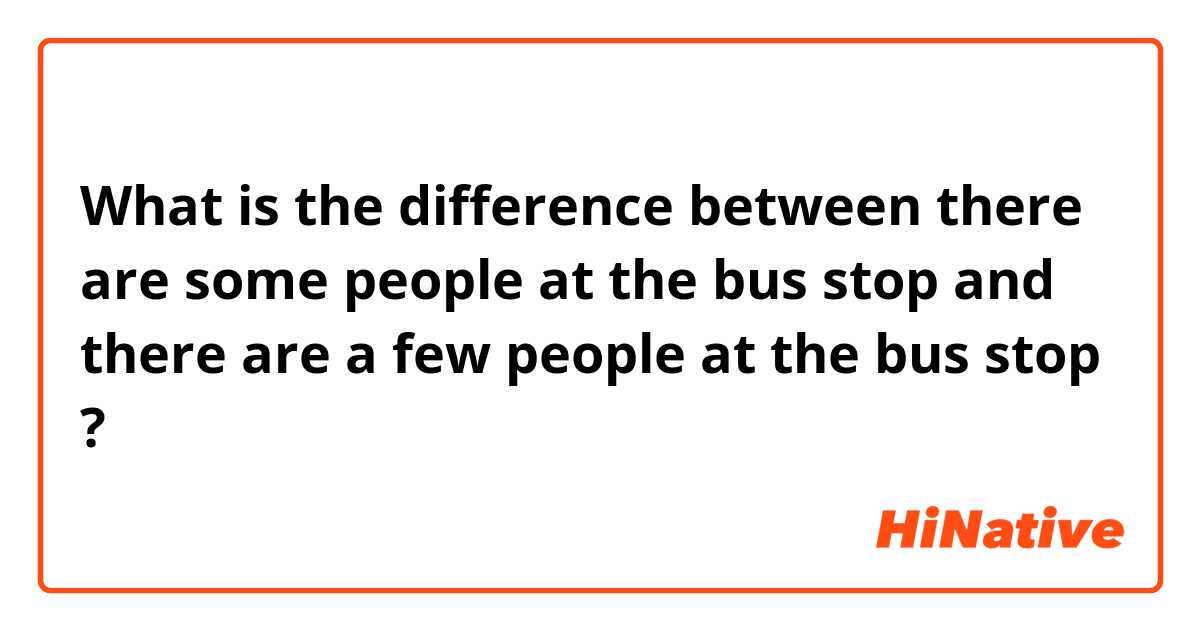 What is the difference between there are some people at the bus stop and there are a few people at the bus stop ?