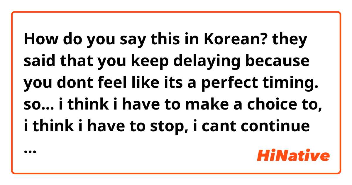 How do you say this in Korean? they said that you keep delaying because you dont feel like its a perfect timing. so... i think i have to make a choice to, i think i have to stop, i cant continue like this. even if my heart hurts so much i have to stop.