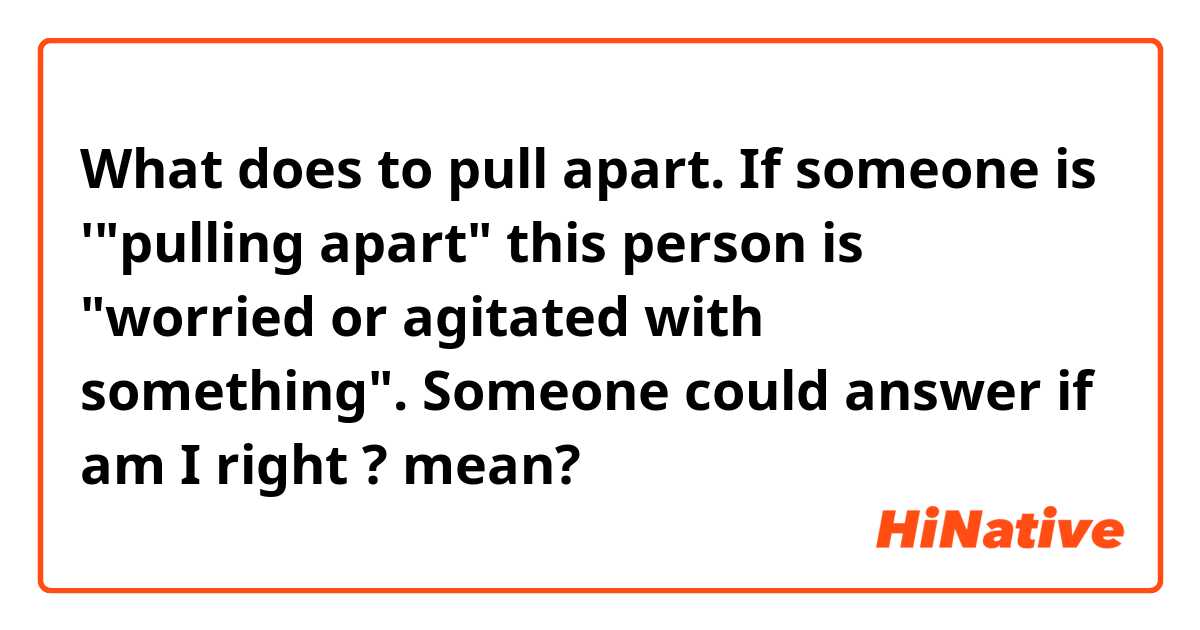 What is the meaning of to pull apart. If someone is 'pulling apart this  person is worried or agitated with something. Someone could answer if am  I right ? ? - Question