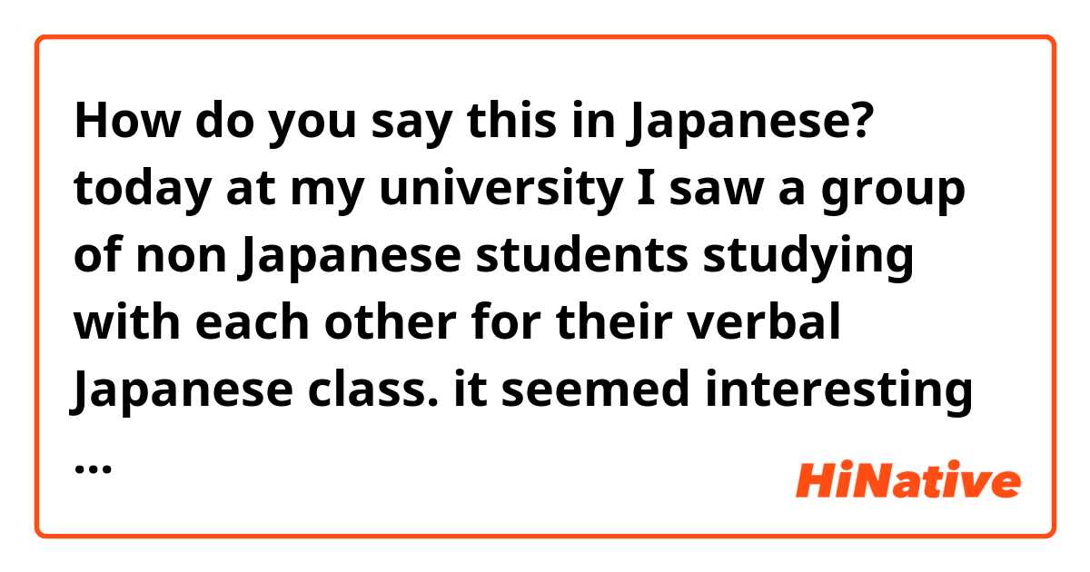 How do you say this in Japanese? today at my university I saw a group of non Japanese students studying with each other for their verbal Japanese class. it seemed interesting and I wanted to join them too since I dont get chances to practice my speaking Japanese at school. 
