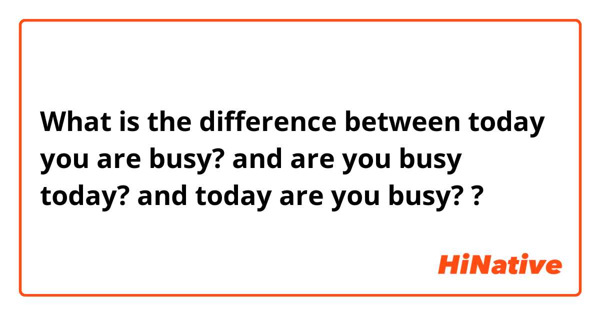 What is the difference between today you are busy? and are you busy today? and today are you busy? ?