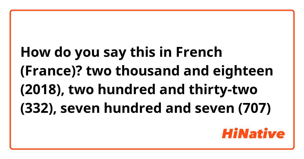 How do you say this in French (France)? two thousand and eighteen (2018), two hundred and thirty-two (332), seven hundred and seven (707)